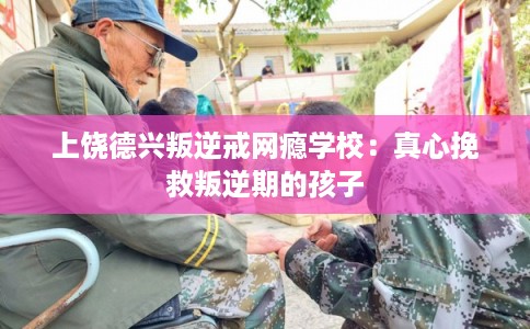 上饶德兴叛逆戒网瘾学校：真心挽救叛逆期的孩子