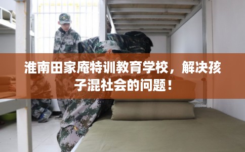 淮南田家庵特训教育学校，解决孩子混社会的问题！
