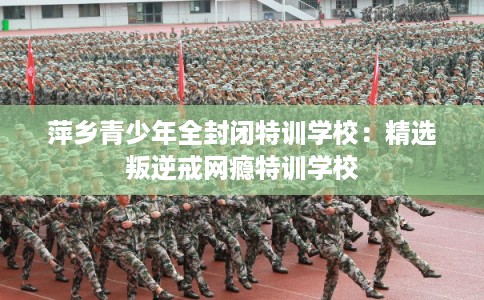 萍乡青少年全封闭特训学校:精选叛逆戒网瘾特训学校 萍乡青少年全封闭特训学校:精选叛逆戒网瘾特训学校