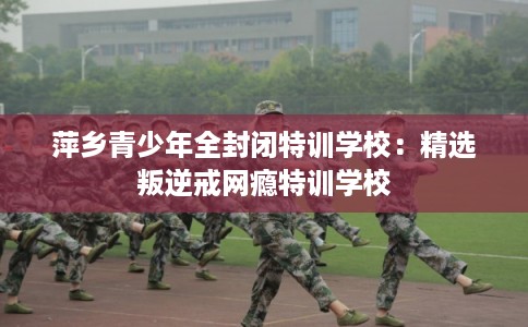 萍乡青少年全封闭特训学校:精选叛逆戒网瘾特训学校 萍乡青少年全封闭特训学校:精选叛逆戒网瘾特训学校
