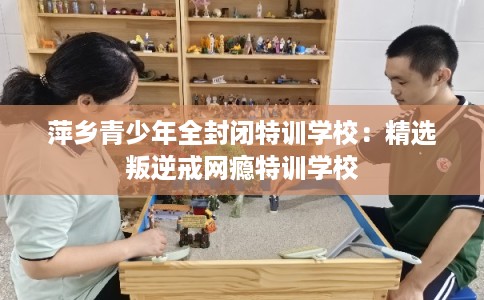 萍乡青少年全封闭特训学校:精选叛逆戒网瘾特训学校 萍乡青少年全封闭特训学校:精选叛逆戒网瘾特训学校