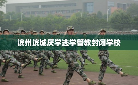 滨州滨城厌学逃学管教封闭学校