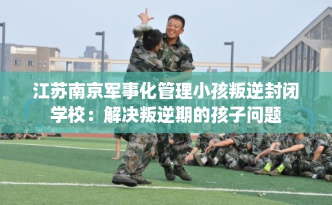 江苏南京军事化管理小孩叛逆封闭学校：解决叛逆期的孩子问题