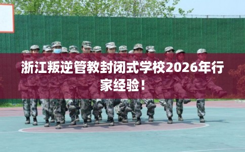 浙江叛逆管教封闭式学校2026年行家经验！