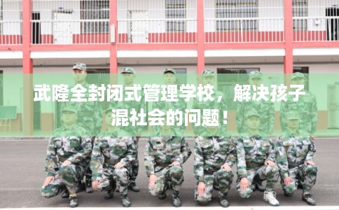 武隆全封闭式管理学校，解决孩子混社会的问题！