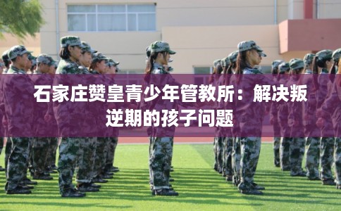 石家庄赞皇青少年管教所：解决叛逆期的孩子问题