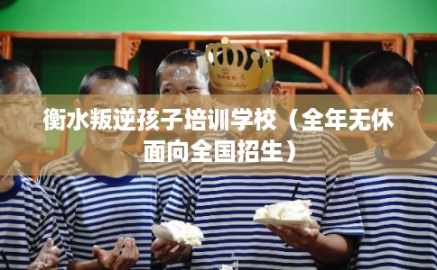 衡水叛逆孩子培训学校（全年无休面向全国招生）