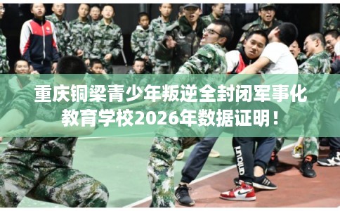 重庆铜梁青少年叛逆全封闭军事化教育学校2026年数据证明！