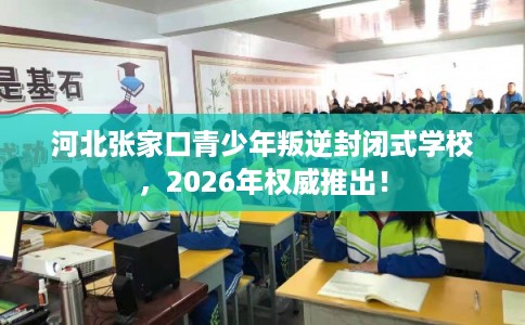 河北张家口青少年叛逆封闭式学校，2026年权威推出！