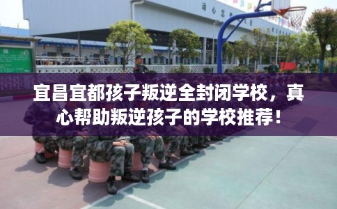 宜昌宜都孩子叛逆全封闭学校，真心帮助叛逆孩子的学校推荐！