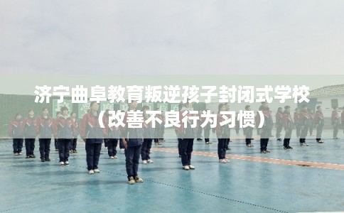 济宁曲阜教育叛逆孩子封闭式学校(改善不良行为习惯) 济宁曲阜教育叛逆孩子封闭式学校(改善不良行为习惯)