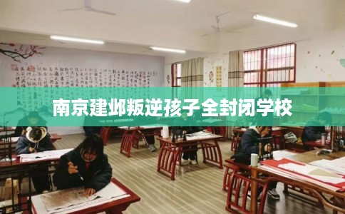 南京建邺叛逆孩子全封闭学校