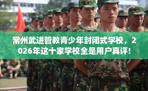 常州武进管教青少年封闭式学校，2026年这十家学校全是用户真评!