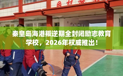 秦皇岛海港叛逆期全封闭励志教育学校,2026年权威推出! 秦皇岛海港叛逆期全封闭励志教育学校,2026年权威推出!