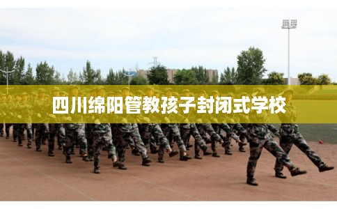四川绵阳管教孩子封闭式学校