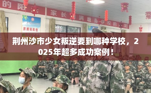 荆州沙市少女叛逆要到哪种学校,2025年超多成功案例! 荆州沙市少女叛逆要到哪种学校,2025年超多成功案例!