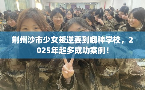 荆州沙市少女叛逆要到哪种学校，2025年超多成功案例！