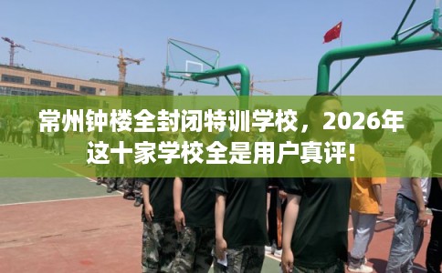 常州钟楼全封闭特训学校,2026年这十家学校全是用户真评! 常州钟楼全封闭特训学校,2026年这十家学校全是用户真评!