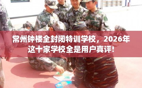 常州钟楼全封闭特训学校，2026年这十家学校全是用户真评!