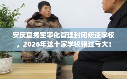 安庆宜秀军事化管理封闭叛逆学校，2026年这十家学校错过亏大！