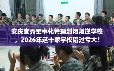 安庆宜秀军事化管理封闭叛逆学校，2026年这十家学校错过亏大！