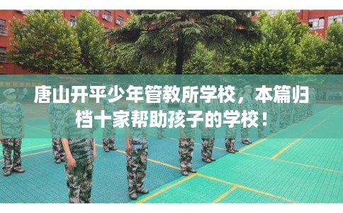 唐山开平少年管教所学校,本篇归档十家帮助孩子的学校! 唐山开平少年管教所学校,本篇归档十家帮助孩子的学校!