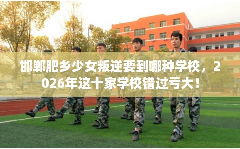 邯郸肥乡少女叛逆要到哪种学校，2026年这十家学校错过亏大！
