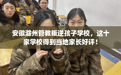 安徽滁州管教叛逆孩子学校，这十家学校得到当地家长好评！
