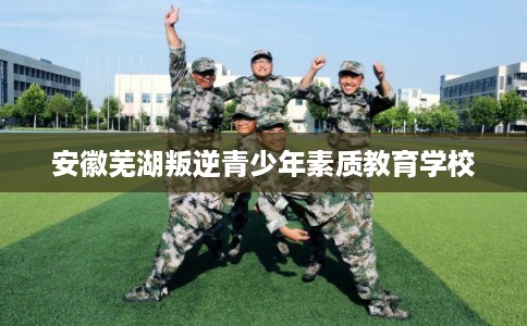 安徽芜湖叛逆青少年素质教育学校 安徽芜湖叛逆青少年素质教育学校