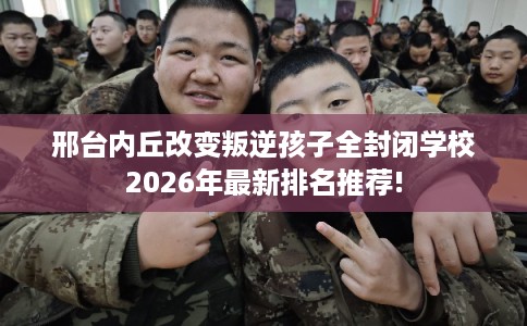 邢台内丘改变叛逆孩子全封闭学校2026年最新排名推荐! 邢台内丘改变叛逆孩子全封闭学校2026年最新排名推荐!