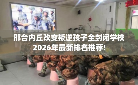 邢台内丘改变叛逆孩子全封闭学校2026年最新排名推荐!