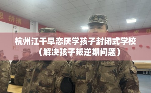 杭州江干早恋厌学孩子封闭式学校（解决孩子叛逆期问题）