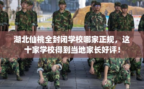 湖北仙桃全封闭学校哪家正规，这十家学校得到当地家长好评！