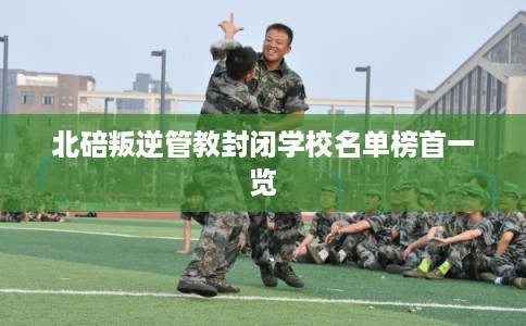 北碚叛逆管教封闭学校名单榜首一览 北碚叛逆管教封闭学校名单榜首一览