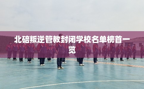 北碚叛逆管教封闭学校名单榜首一览 北碚叛逆管教封闭学校名单榜首一览