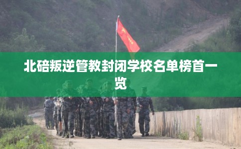 北碚叛逆管教封闭学校名单榜首一览