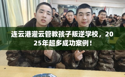 连云港灌云管教孩子叛逆学校，2025年超多成功案例！