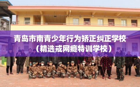 青岛市南青少年行为矫正纠正学校（精选戒网瘾特训学校）