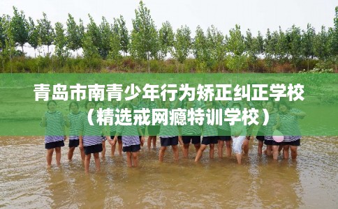 青岛市南青少年行为矫正纠正学校（精选戒网瘾特训学校）
