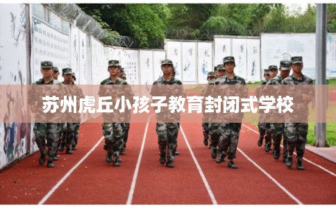 苏州虎丘小孩子教育封闭式学校 苏州虎丘小孩子教育封闭式学校