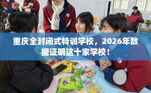 重庆全封闭式特训学校,2026年数据证明这十家学校! 重庆全封闭式特训学校,2026年数据证明这十家学校!