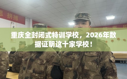 重庆全封闭式特训学校,2026年数据证明这十家学校! 重庆全封闭式特训学校,2026年数据证明这十家学校!