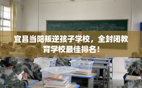 宜昌当阳叛逆孩子学校，全封闭教育学校最佳排名！