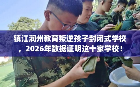 镇江润州教育叛逆孩子封闭式学校,2026年数据证明这十家学校! 镇江润州教育叛逆孩子封闭式学校,2026年数据证明这十家学校!