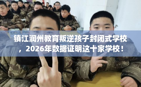 镇江润州教育叛逆孩子封闭式学校,2026年数据证明这十家学校! 镇江润州教育叛逆孩子封闭式学校,2026年数据证明这十家学校!
