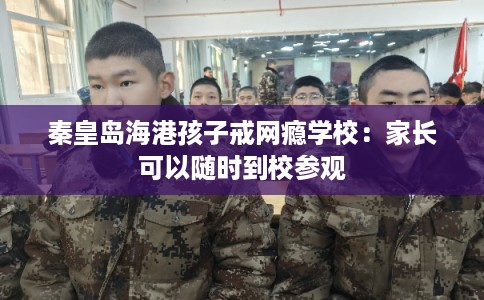 秦皇岛海港孩子戒网瘾学校：家长可以随时到校参观