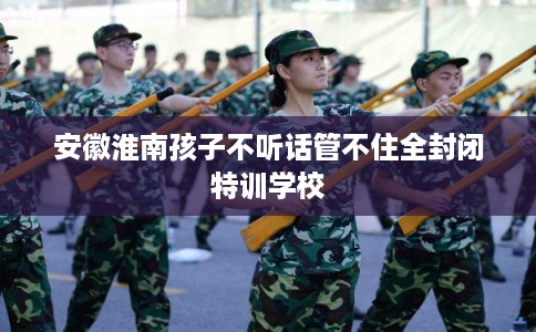安徽淮南孩子不听话管不住全封闭特训学校
