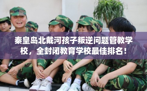 秦皇岛北戴河孩子叛逆问题管教学校,全封闭教育学校最佳排名! 秦皇岛北戴河孩子叛逆问题管教学校,全封闭教育学校最佳排名!