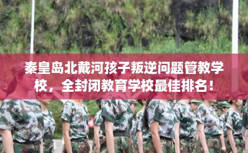 秦皇岛北戴河孩子叛逆问题管教学校,全封闭教育学校最佳排名! 秦皇岛北戴河孩子叛逆问题管教学校,全封闭教育学校最佳排名!