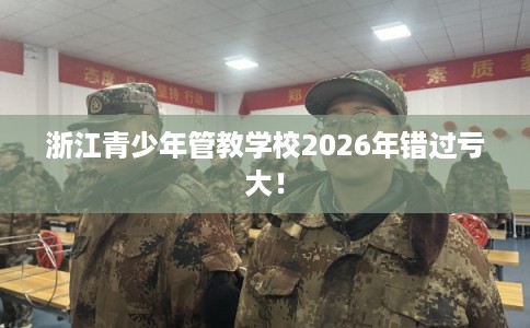 浙江青少年管教学校2026年错过亏大！